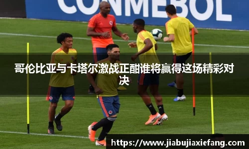 哥伦比亚与卡塔尔激战正酣谁将赢得这场精彩对决